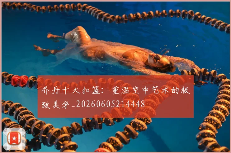 乔丹十大扣篮：重温空中艺术的极致美学_20260605214448
