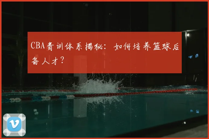 CBA青训体系揭秘：如何培养篮球后备人才？