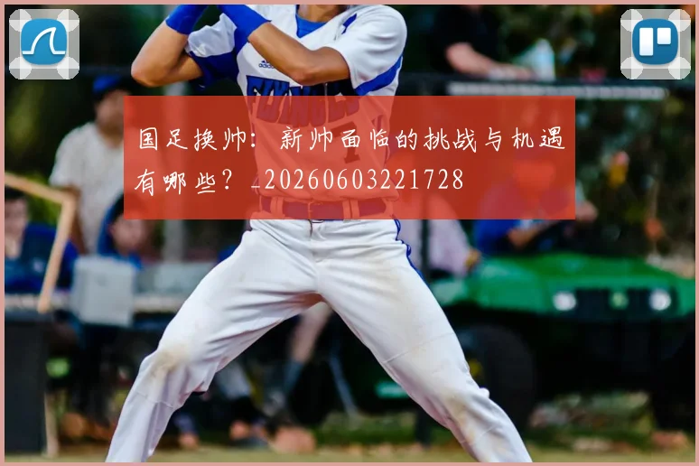 国足换帅：新帅面临的挑战与机遇有哪些？_20260603221728