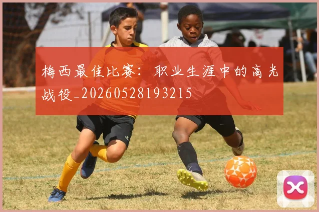 梅西最佳比赛:职业生涯中的高光战役_20260528193215