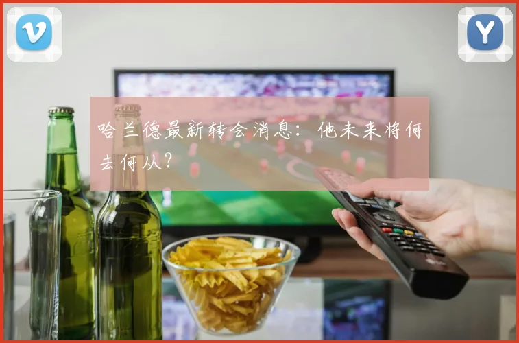 哈兰德最新转会消息:他未来将何去何从?