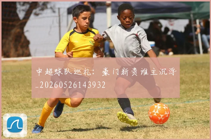 中超球队巡礼:豪门新贵谁主沉浮_20260526143932
