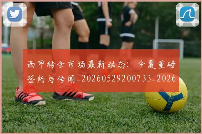 西甲转会市场最新动态:今夏重磅签约与传闻_20260529200733_20260703181934