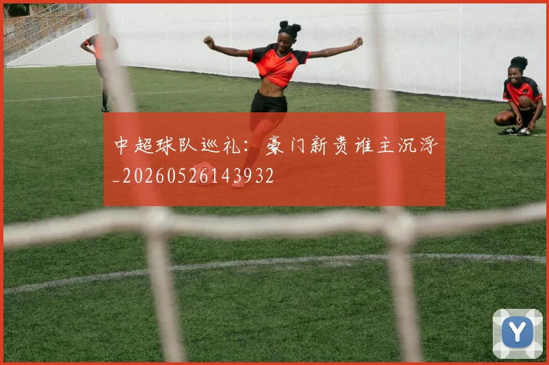 中超球队巡礼：豪门新贵谁主沉浮_20260526143932