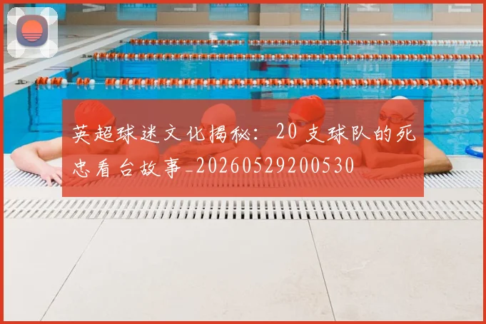 英超球迷文化揭秘：20 支球队的死忠看台故事_20260529200530