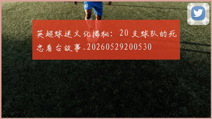 英超球迷文化揭秘：20 支球队的死忠看台故事_20260529200530
