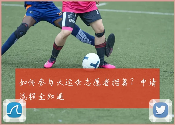 如何参与大运会志愿者招募?申请流程全知道