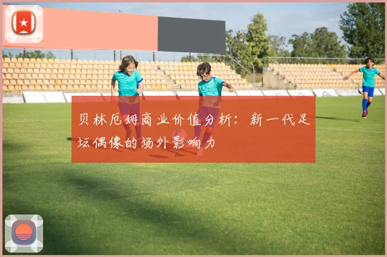 贝林厄姆商业价值分析:新一代足坛偶像的场外影响力