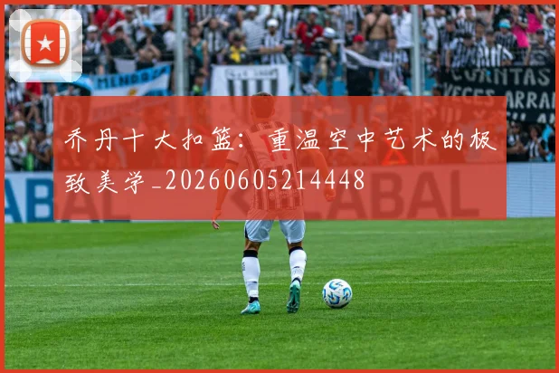 乔丹十大扣篮：重温空中艺术的极致美学_20260605214448